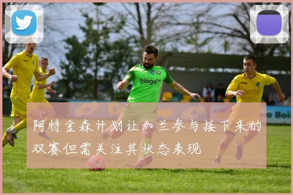 阿特金森计划让加兰参与接下来的双赛但需关注其状态表现