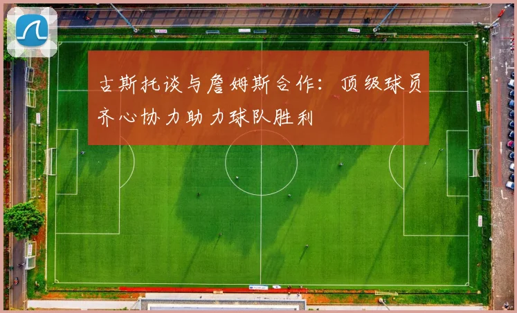 古斯托谈与詹姆斯合作：顶级球员齐心协力助力球队胜利