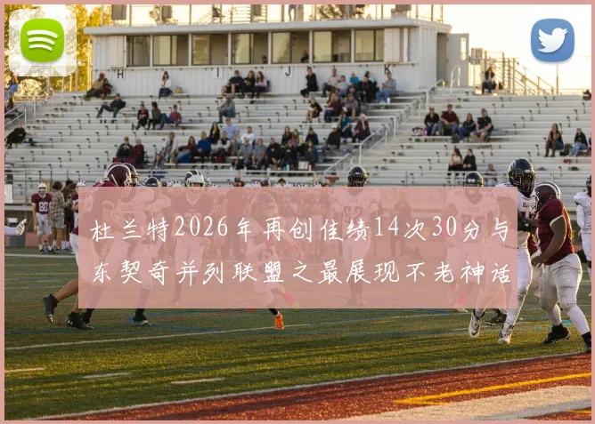 杜兰特2026年再创佳绩14次30分与东契奇并列联盟之最展现不老神话