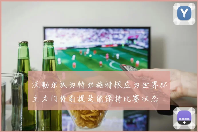 沃勒尔认为特尔施特根应为世界杯主力门将前提是能保持比赛状态
