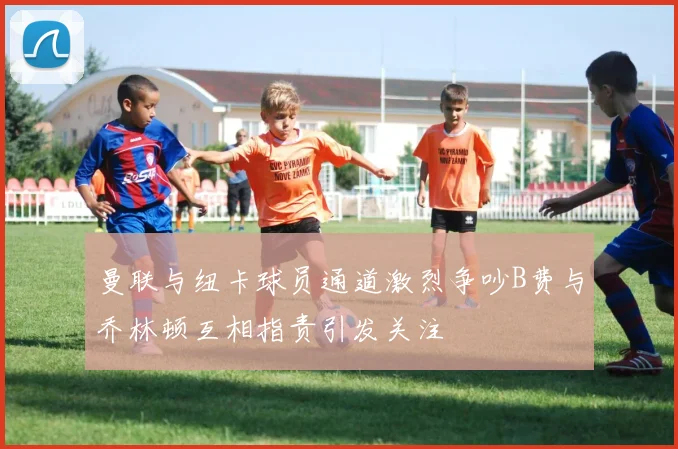 曼联与纽卡球员通道激烈争吵B费与乔林顿互相指责引发关注