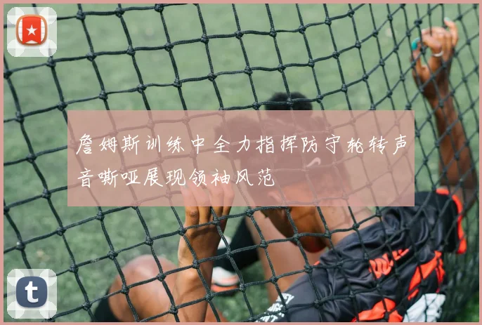 詹姆斯训练中全力指挥防守轮转声音嘶哑展现领袖风范