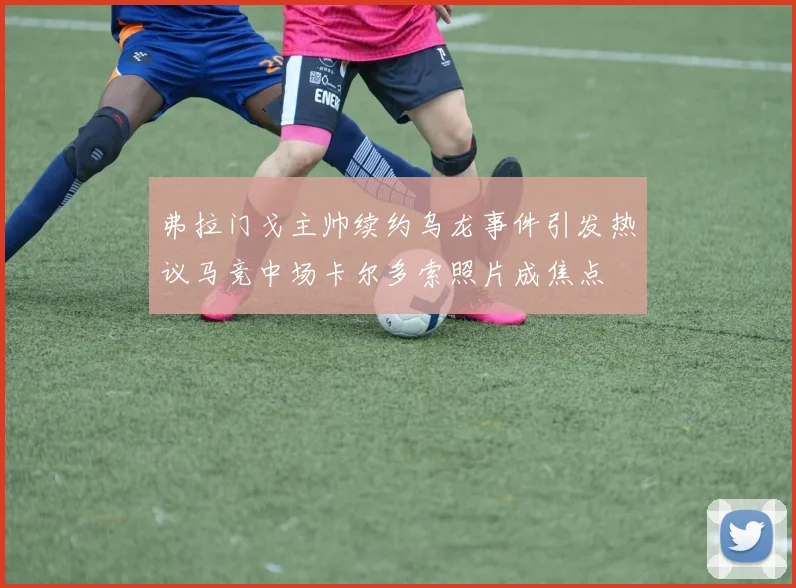 弗拉门戈主帅续约乌龙事件引发热议马竞中场卡尔多索照片成焦点