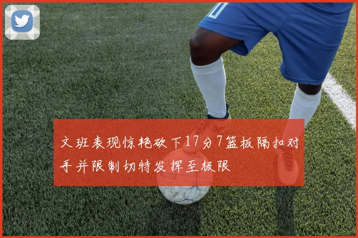文班表现惊艳砍下17分7篮板隔扣对手并限制切特发挥至极限