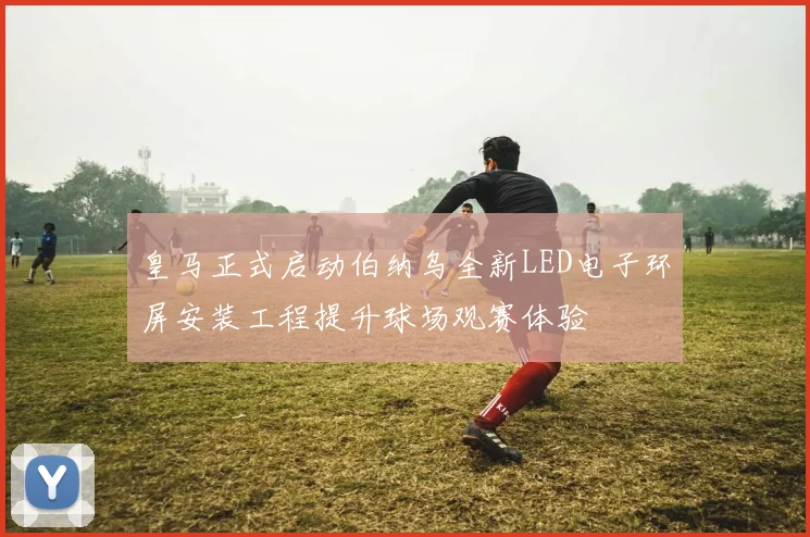 皇马正式启动伯纳乌全新LED电子环屏安装工程提升球场观赛体验