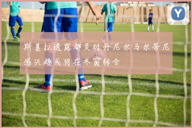 斯基拉透露都灵对丹尼尔马尔蒂尼感兴趣或将在冬窗转会