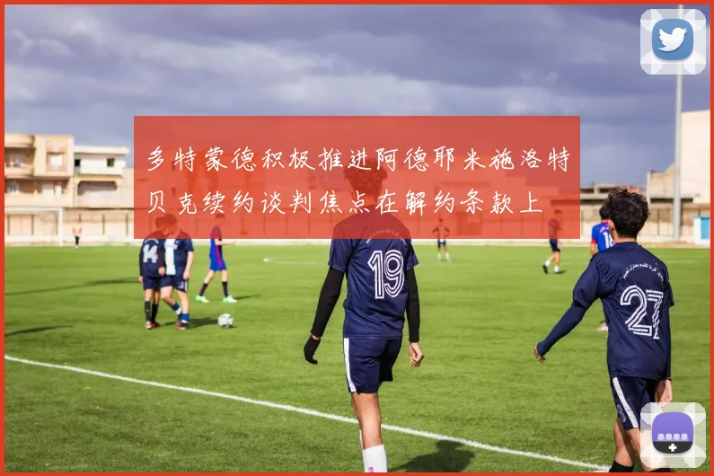 多特蒙德积极推进阿德耶米施洛特贝克续约谈判焦点在解约条款上