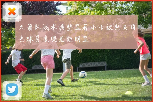 火箭队战术调整显著小卡被包夹角色球员表现差距明显