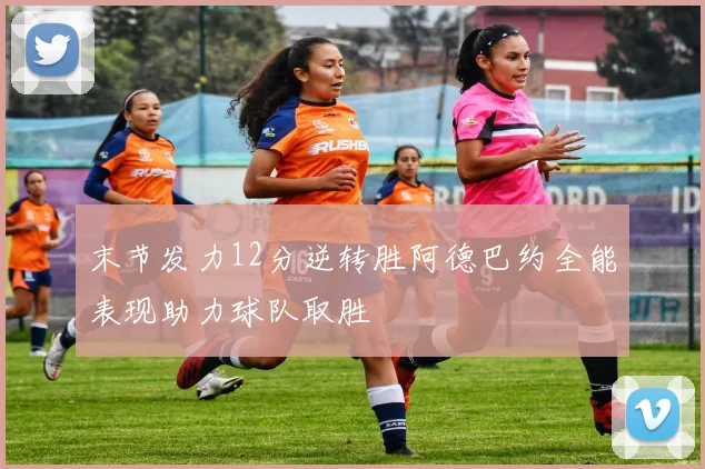 末节发力12分逆转胜阿德巴约全能表现助力球队取胜