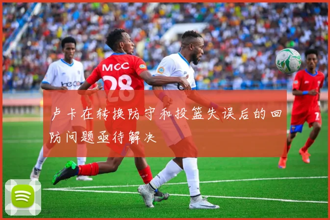 卢卡在转换防守和投篮失误后的回防问题亟待解决