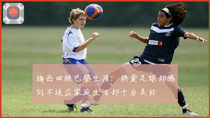 梅西回顾巴黎生涯：热爱足球却感到不适应家庭生活却十分美好