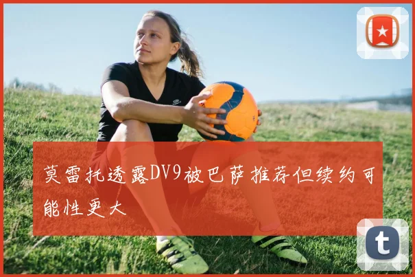 莫雷托透露DV9被巴萨推荐但续约可能性更大
